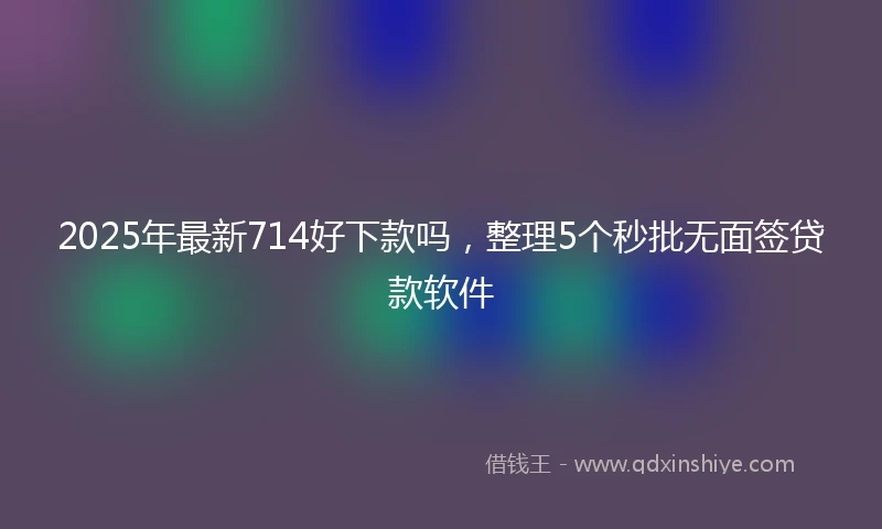 2025年最新714好下款吗，整理5个秒批无面签贷款软件