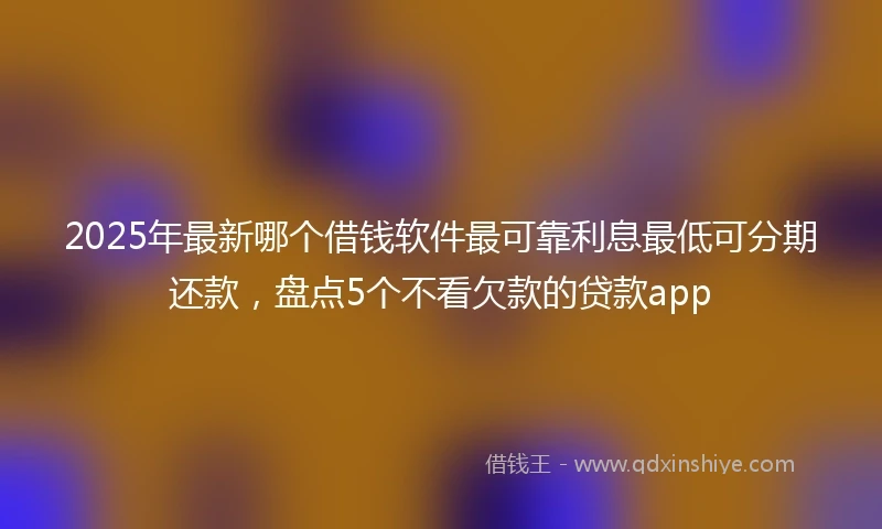 2025年最新哪个借钱软件最可靠利息最低可分期还款，盘点5个不看欠款的贷款app