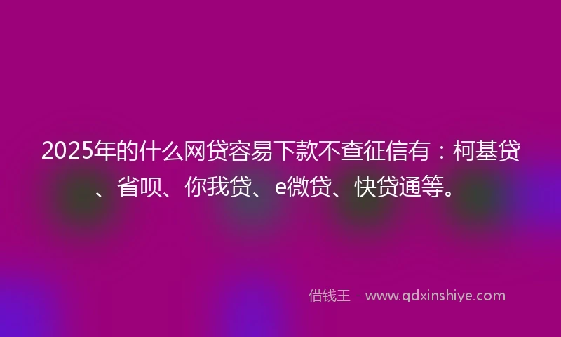 2025年的什么网贷容易下款不查征信有：柯基贷、省呗、你我贷、e微贷、快贷通等。
