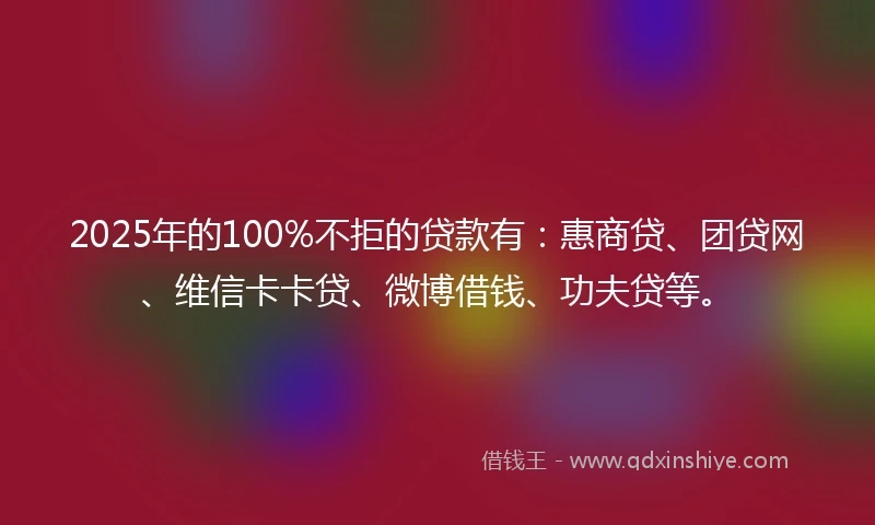 2025年的100%不拒的贷款有：惠商贷、团贷网、维信卡卡贷、微博借钱、功夫贷等。