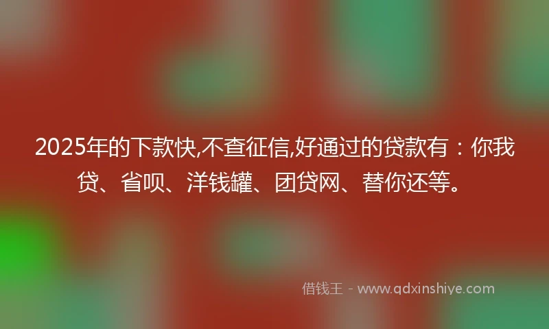2025年的下款快,不查征信,好通过的贷款有：你我贷、省呗、洋钱罐、团贷网、替你还等。