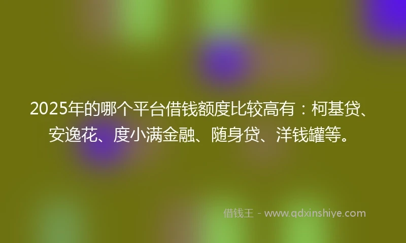 2025年的哪个平台借钱额度比较高有：柯基贷、安逸花、度小满金融、随身贷、洋钱罐等。