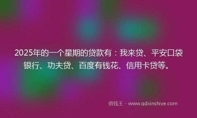 2025年的一个星期的贷款有：我来贷、平安口袋银行、功夫贷、百度有钱花、信用卡贷等。
