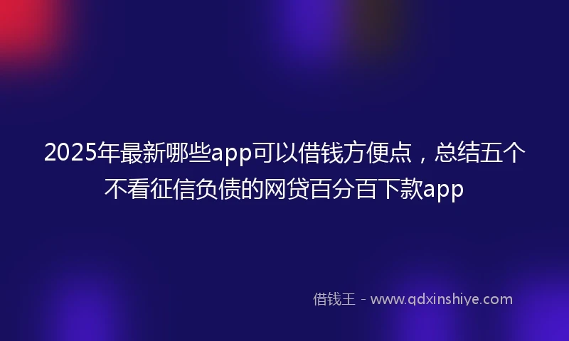 2025年最新哪些app可以借钱方便点，总结五个不看征信负债的网贷百分百下款app