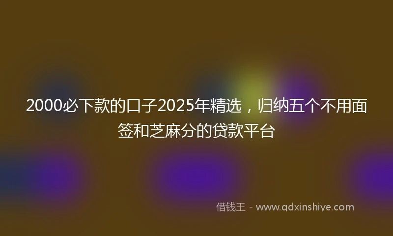 2000必下款的口子2025年精选，归纳五个不用面签和芝麻分的贷款平台