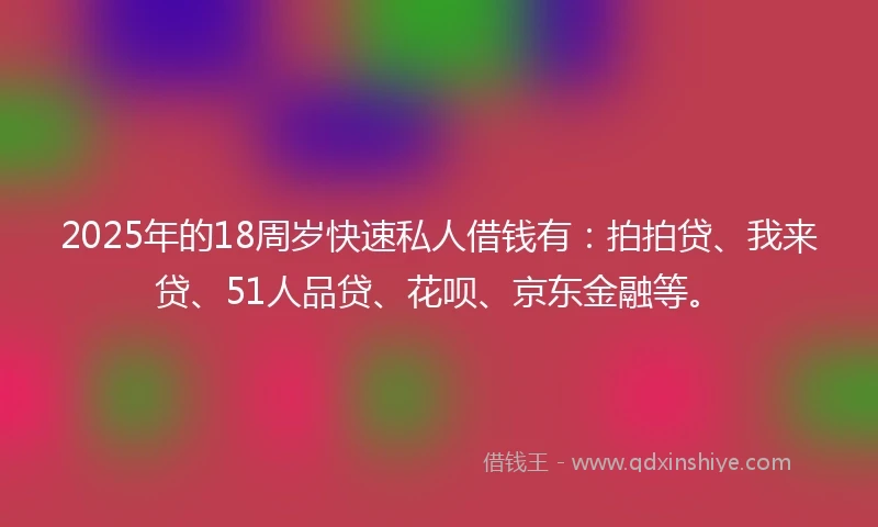2025年的18周岁快速私人借钱有：拍拍贷、我来贷、51人品贷、花呗、京东金融等。