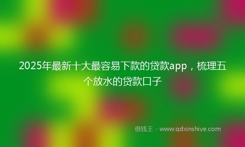 2025年最新十大最容易下款的贷款app，梳理五个放水的贷款口子
