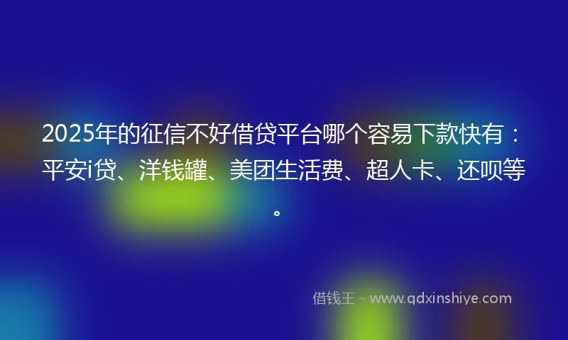 2025年的征信不好借贷平台哪个容易下款快有：平安i贷、洋钱罐、美团生活费、超人卡、还呗等。