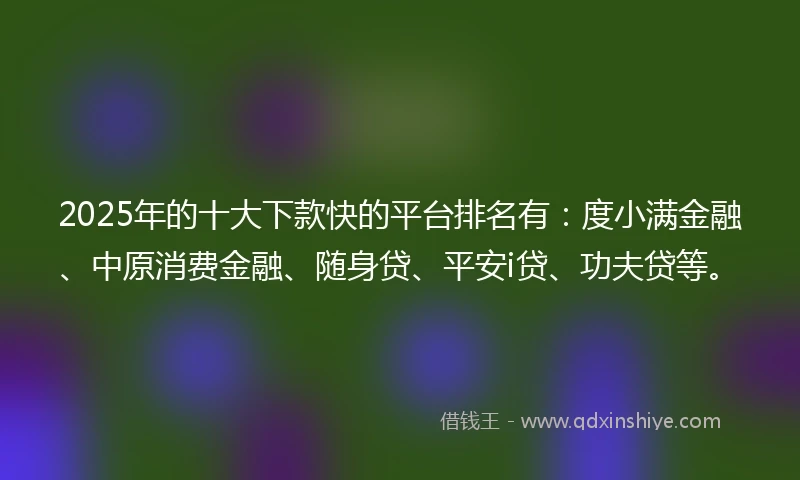 2025年的十大下款快的平台排名有：度小满金融、中原消费金融、随身贷、平安i贷、功夫贷等。