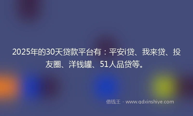 2025年的30天贷款平台有：平安i贷、我来贷、投友圈、洋钱罐、51人品贷等。