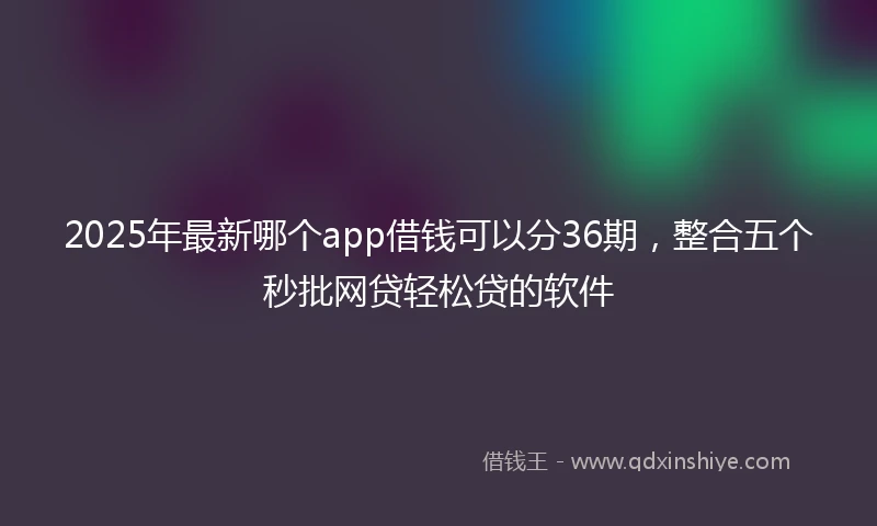 2025年最新哪个app借钱可以分36期，整合五个秒批网贷轻松贷的软件