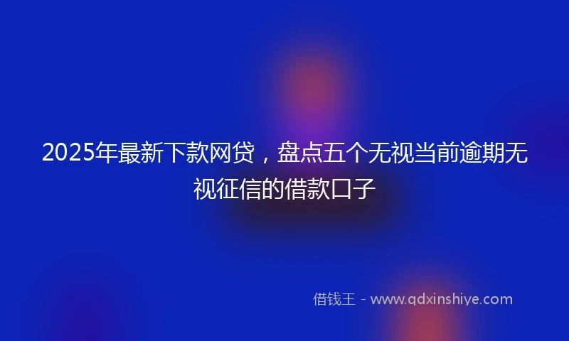 2025年最新下款网贷，盘点五个无视当前逾期无视征信的借款口子