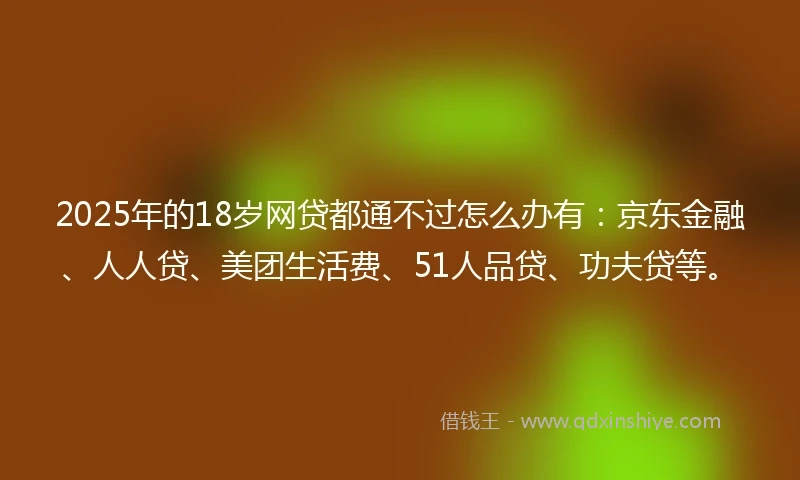 2025年的18岁网贷都通不过怎么办有：京东金融、人人贷、美团生活费、51人品贷、功夫贷等。