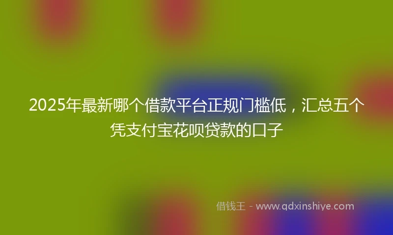 2025年最新哪个借款平台正规门槛低，汇总五个凭支付宝花呗贷款的口子