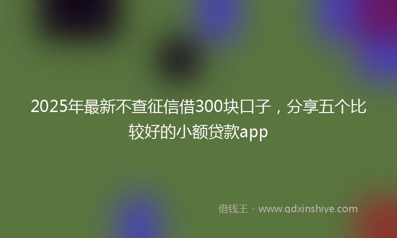 2025年最新不查征信借300块口子，分享五个比较好的小额贷款app