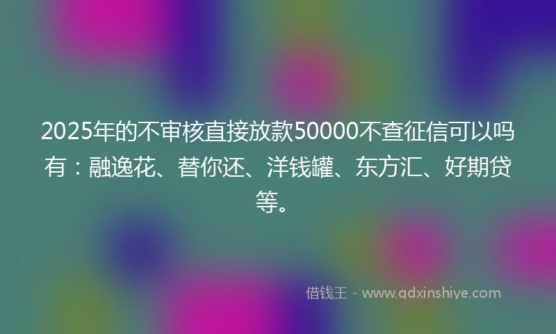 2025年的不审核直接放款50000不查征信可以吗有：融逸花、替你还、洋钱罐、东方汇、好期贷等。