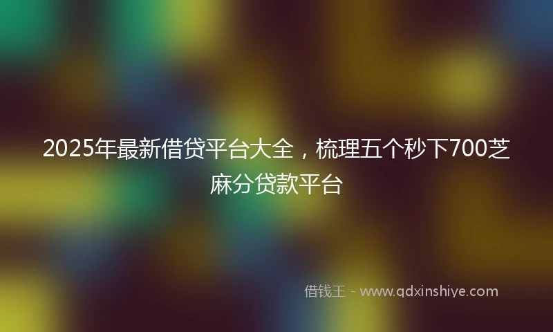 2025年最新借贷平台大全，梳理五个秒下700芝麻分贷款平台