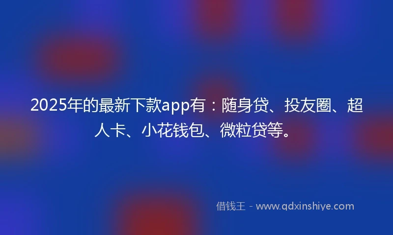 2025年的最新下款app有：随身贷、投友圈、超人卡、小花钱包、微粒贷等。