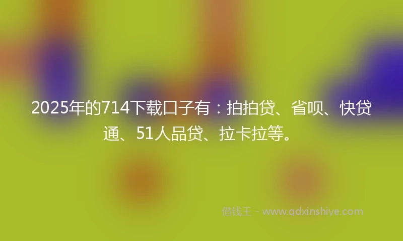 2025年的714下载口子有：拍拍贷、省呗、快贷通、51人品贷、拉卡拉等。