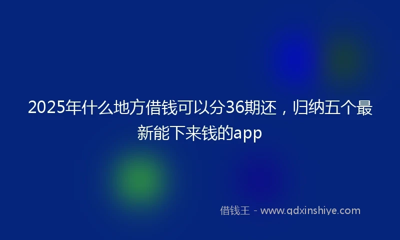 2025年什么地方借钱可以分36期还，归纳五个最新能下来钱的app