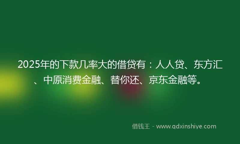 2025年的下款几率大的借贷有：人人贷、东方汇、中原消费金融、替你还、京东金融等。