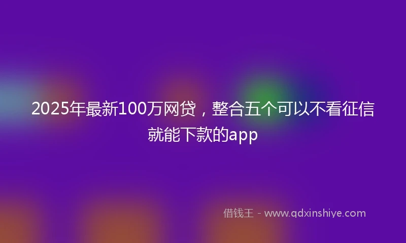 2025年最新100万网贷，整合五个可以不看征信就能下款的app
