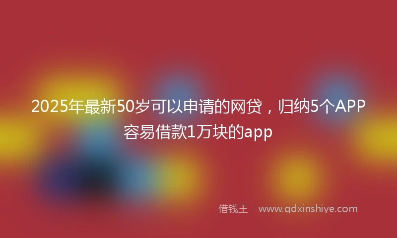 2025年最新50岁可以申请的网贷，归纳5个APP容易借款1万块的app