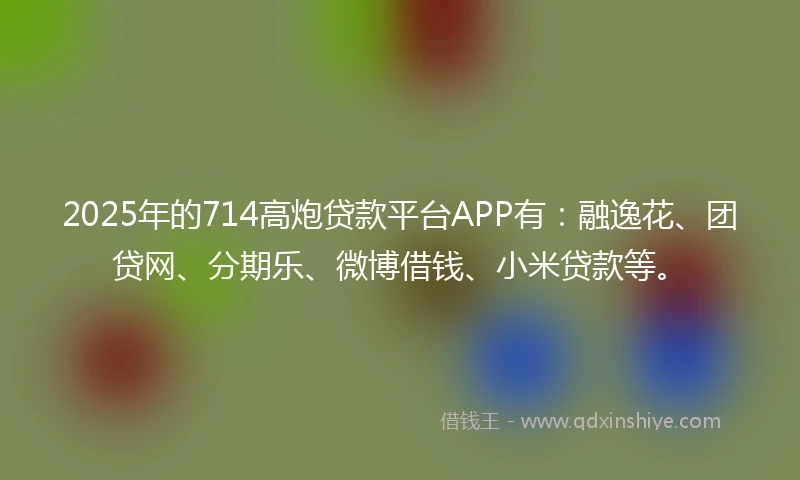 2025年的714高炮贷款平台APP有：融逸花、团贷网、分期乐、微博借钱、小米贷款等。