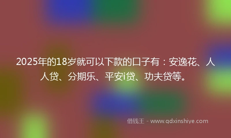 2025年的18岁就可以下款的口子有：安逸花、人人贷、分期乐、平安i贷、功夫贷等。