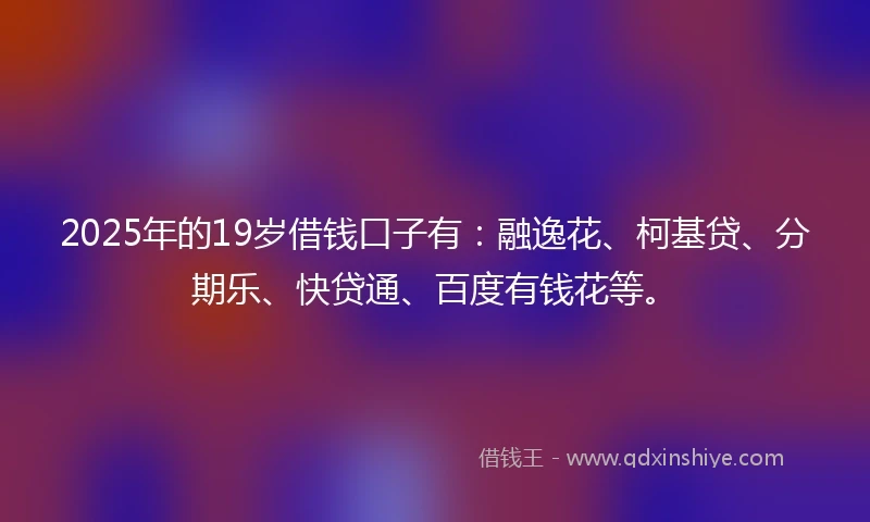 2025年的19岁借钱口子有：融逸花、柯基贷、分期乐、快贷通、百度有钱花等。