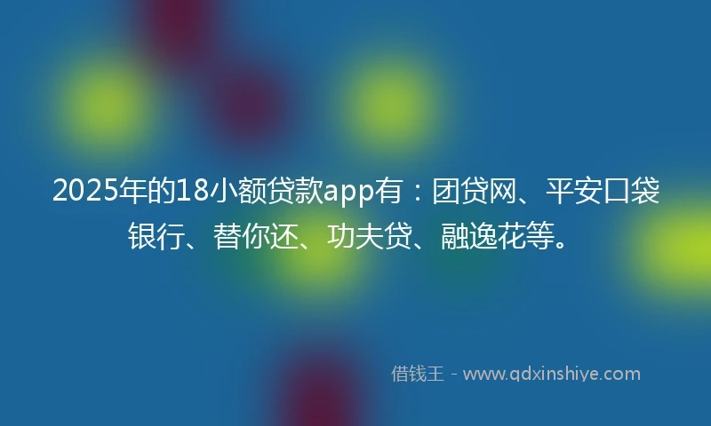 2025年的18小额贷款app有：团贷网、平安口袋银行、替你还、功夫贷、融逸花等。
