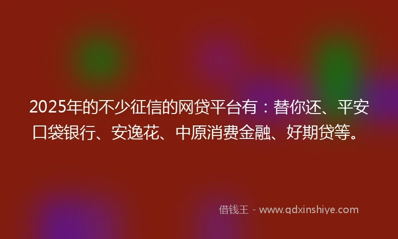 2025年的不少征信的网贷平台有：替你还、平安口袋银行、安逸花、中原消费金融、好期贷等。