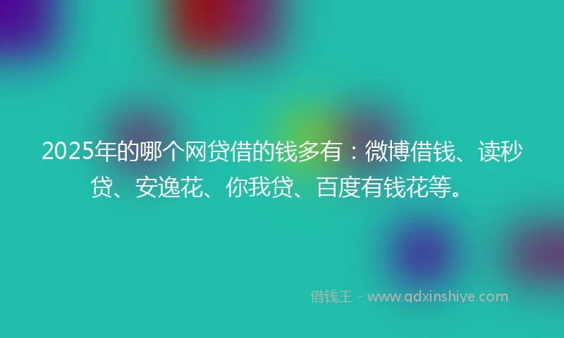 2025年的哪个网贷借的钱多有：微博借钱、读秒贷、安逸花、你我贷、百度有钱花等。