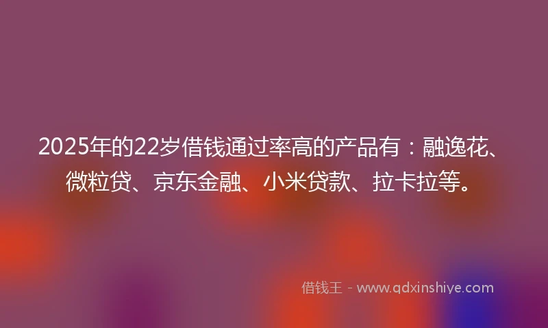 2025年的22岁借钱通过率高的产品有：融逸花、微粒贷、京东金融、小米贷款、拉卡拉等。