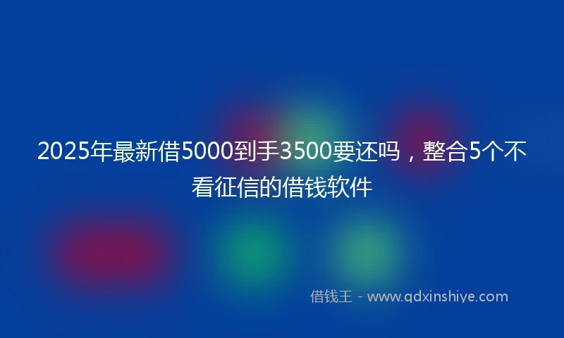 2025年最新借5000到手3500要还吗，整合5个不看征信的借钱软件