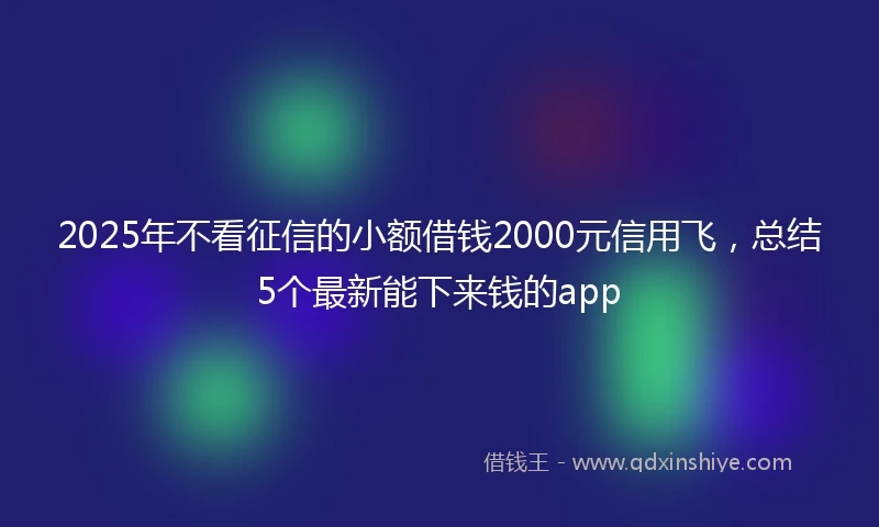 2025年不看征信的小额借钱2000元信用飞，总结5个最新能下来钱的app