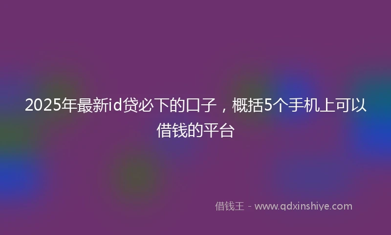 2025年最新id贷必下的口子，概括5个手机上可以借钱的平台