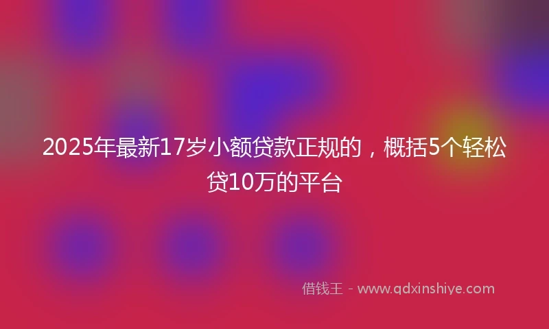2025年最新17岁小额贷款正规的，概括5个轻松贷10万的平台