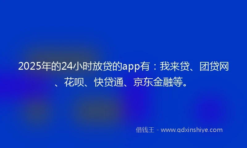 2025年的24小时放贷的app有：我来贷、团贷网、花呗、快贷通、京东金融等。