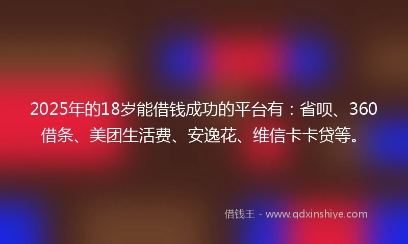 2025年的18岁能借钱成功的平台有：省呗、360借条、美团生活费、安逸花、维信卡卡贷等。
