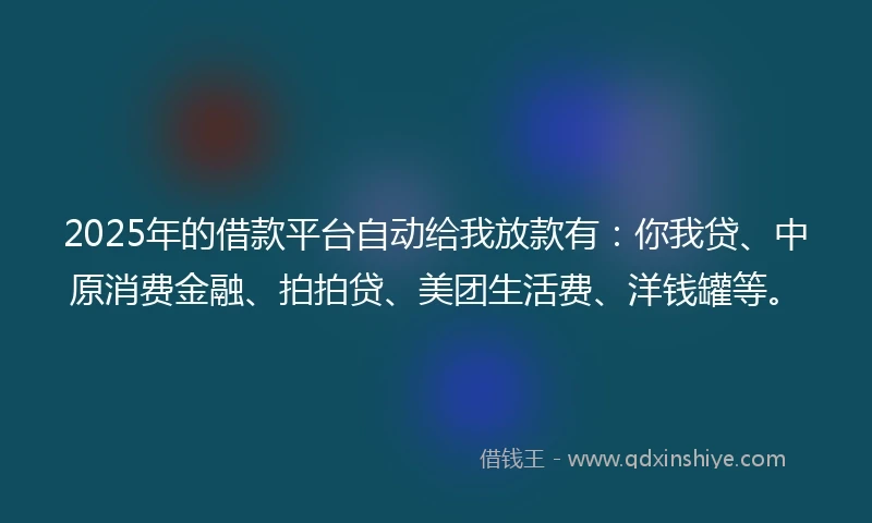 2025年的借款平台自动给我放款有：你我贷、中原消费金融、拍拍贷、美团生活费、洋钱罐等。