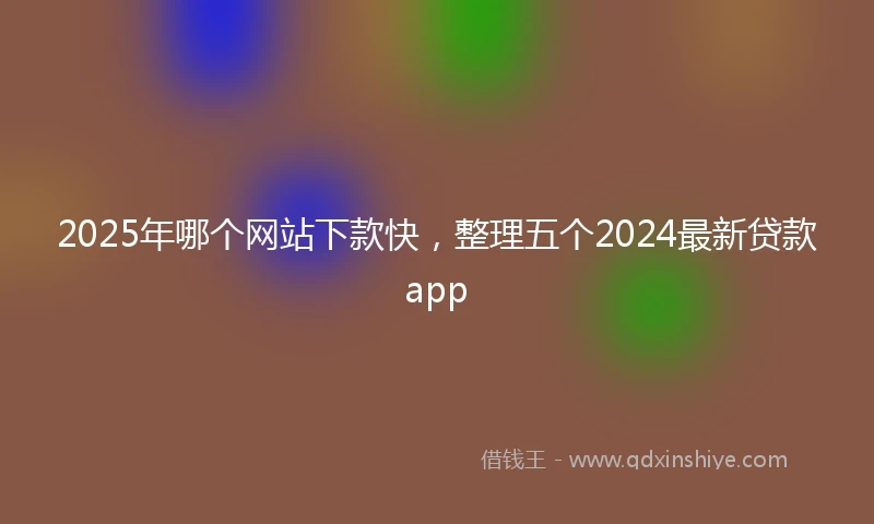 2025年哪个网站下款快，整理五个2024最新贷款app