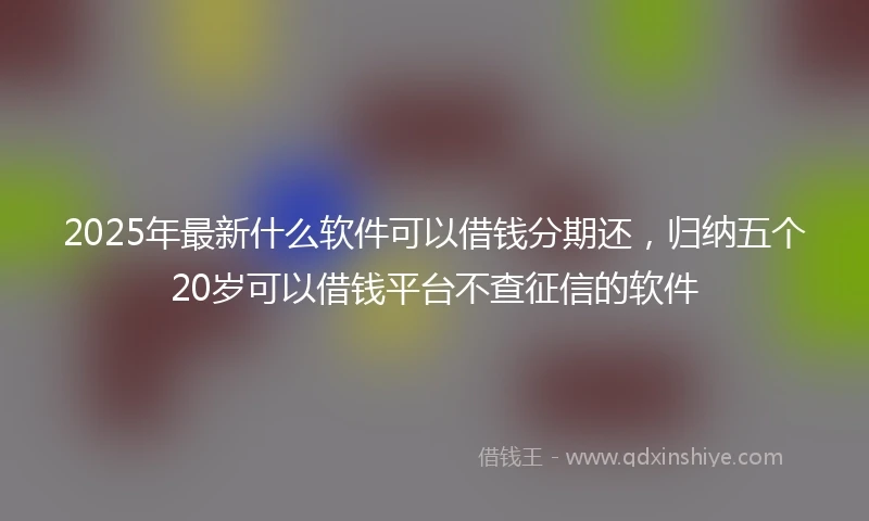 2025年最新什么软件可以借钱分期还，归纳五个20岁可以借钱平台不查征信的软件