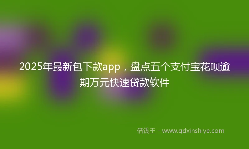 2025年最新包下款app，盘点五个支付宝花呗逾期万元快速贷款软件