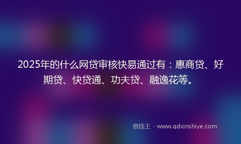 2025年的什么网贷审核快易通过有：惠商贷、好期贷、快贷通、功夫贷、融逸花等。