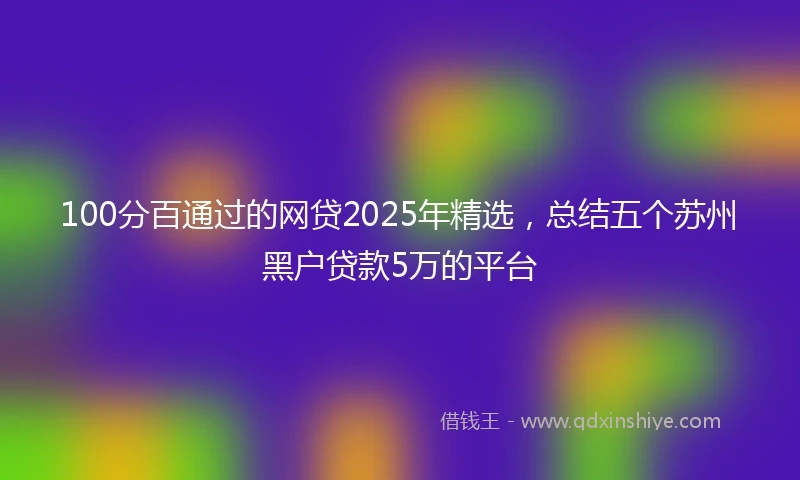100分百通过的网贷2025年精选，总结五个苏州黑户贷款5万的平台