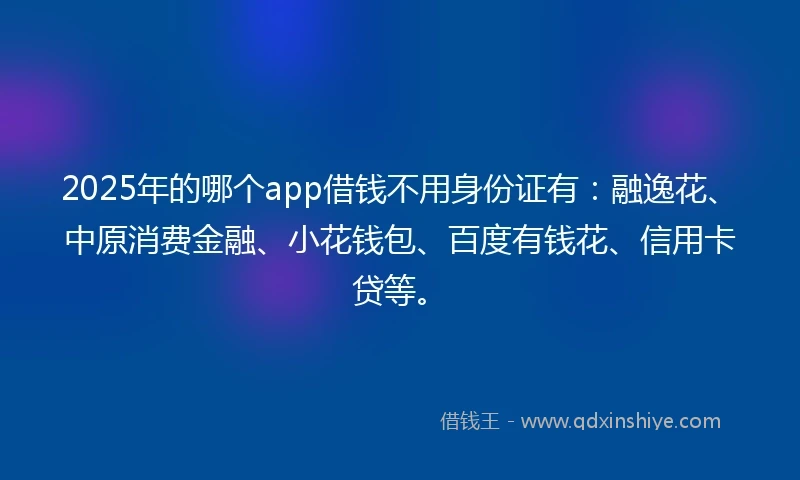 2025年的哪个app借钱不用身份证有：融逸花、中原消费金融、小花钱包、百度有钱花、信用卡贷等。