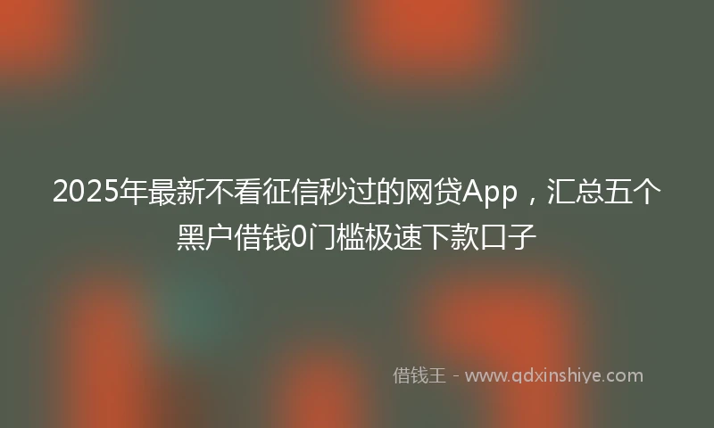 2025年最新不看征信秒过的网贷App，汇总五个黑户借钱0门槛极速下款口子