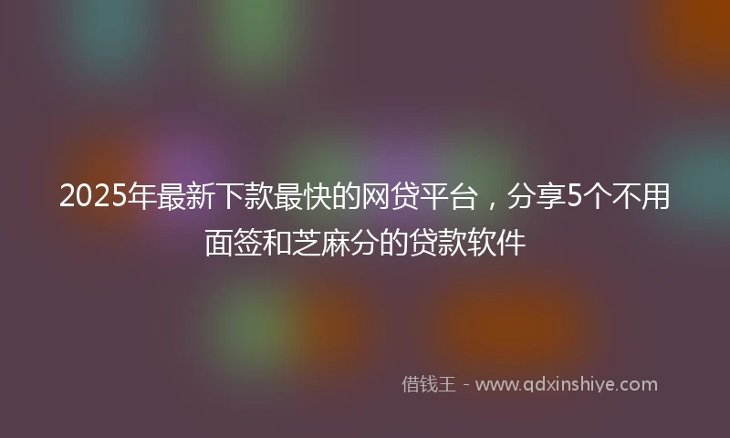 2025年最新下款最快的网贷平台，分享5个不用面签和芝麻分的贷款软件