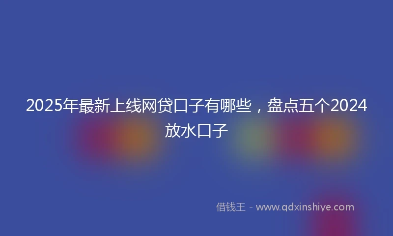2025年最新上线网贷口子有哪些，盘点五个2024放水口子